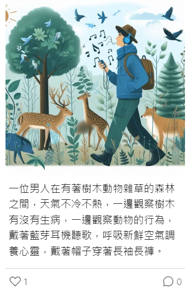 AI繪圖：一位男人在有著樹木動物雜草的森林之間，天氣不冷不熱，依邊觀察樹木有沒有生病，依邊觀察動物的行為，帶著藍牙耳機聽歌，呼吸新鮮空氣調養心靈，戴著帽子穿著長袖長褲