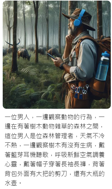 AI繪圖：一位男人在有著樹木動物雜草的森林之間，天氣不冷不熱，依邊觀察樹木有沒有生病，依邊觀察動物的行為，帶著藍牙耳機聽歌，呼吸新鮮空氣調養心靈，戴著帽子穿著長袖長褲，背著背包和大把的剪刀，還有大瓶的水壺